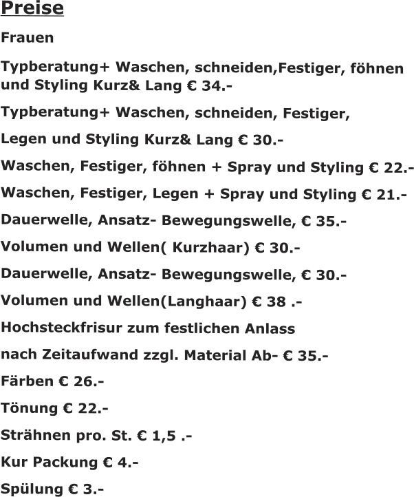 Preise Frauen Typberatung+ Waschen, schneiden,Festiger, f�hnen und Styling Kurz& Lang � 34.- Typberatung+ Waschen, schneiden, Festiger,  Legen und Styling Kurz& Lang � 30.- Waschen, Festiger, f�hnen + Spray und Styling � 22.- Waschen, Festiger, Legen + Spray und Styling � 21.- Dauerwelle, Ansatz- Bewegungswelle, � 35.- Volumen und Wellen( Kurzhaar) � 30.- Dauerwelle, Ansatz- Bewegungswelle, � 30.- Volumen und Wellen(Langhaar) � 38 .- Hochsteckfrisur zum festlichen Anlass nach Zeitaufwand zzgl. Material Ab- � 35.- F�rben � 26.- T�nung � 22.- Str�hnen pro. St. � 1,5 .- Kur Packung � 4.- Sp�lung � 3.-